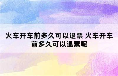 火车开车前多久可以退票 火车开车前多久可以退票呢